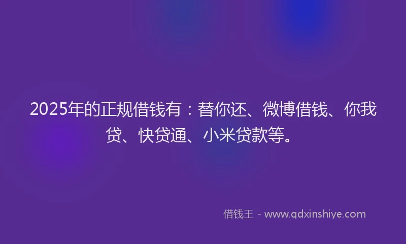 2025年的正规借钱有：替你还、微博借钱、你我贷、快贷通、小米贷款等。