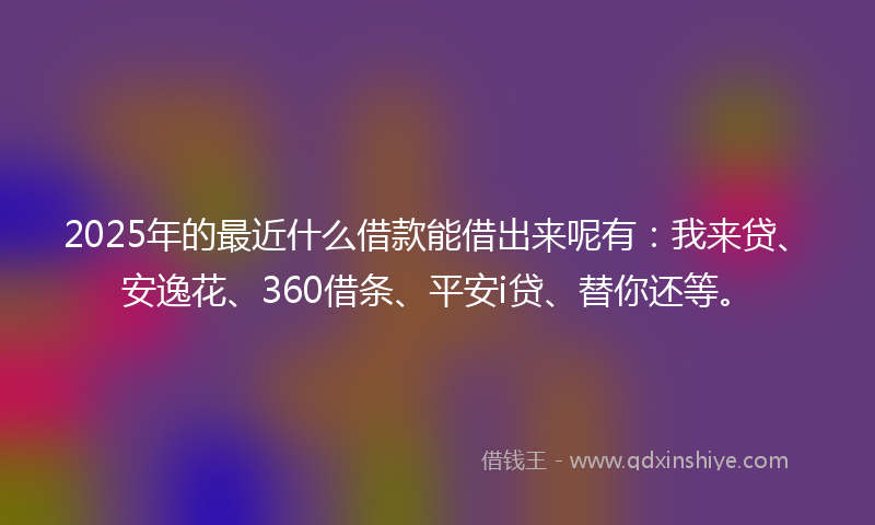 2025年的最近什么借款能借出来呢有：我来贷、安逸花、360借条、平安i贷、替你还等。
