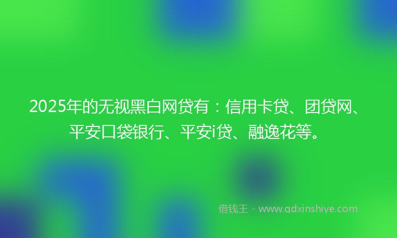 2025年的无视黑白网贷有：信用卡贷、团贷网、平安口袋银行、平安i贷、融逸花等。