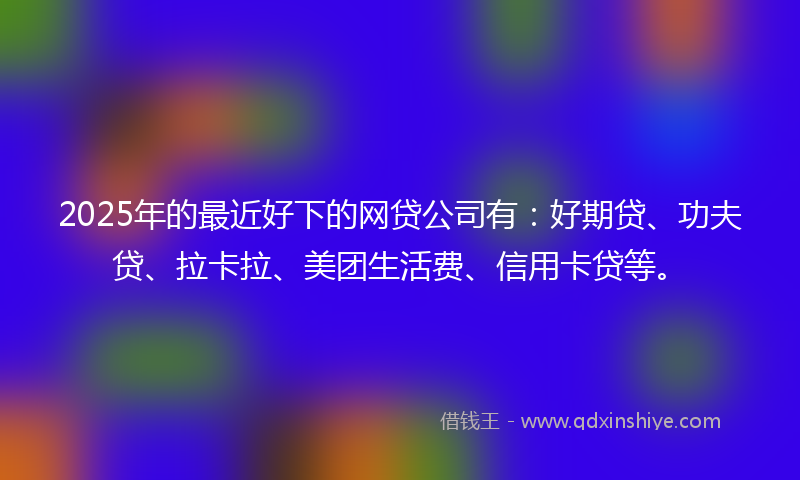 2025年的最近好下的网贷公司有：好期贷、功夫贷、拉卡拉、美团生活费、信用卡贷等。