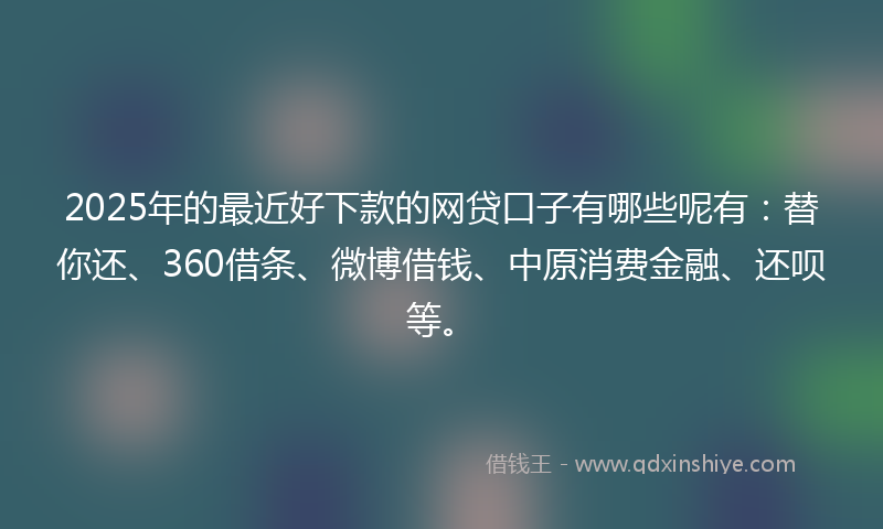 2025年的最近好下款的网贷口子有哪些呢有：替你还、360借条、微博借钱、中原消费金融、还呗等。