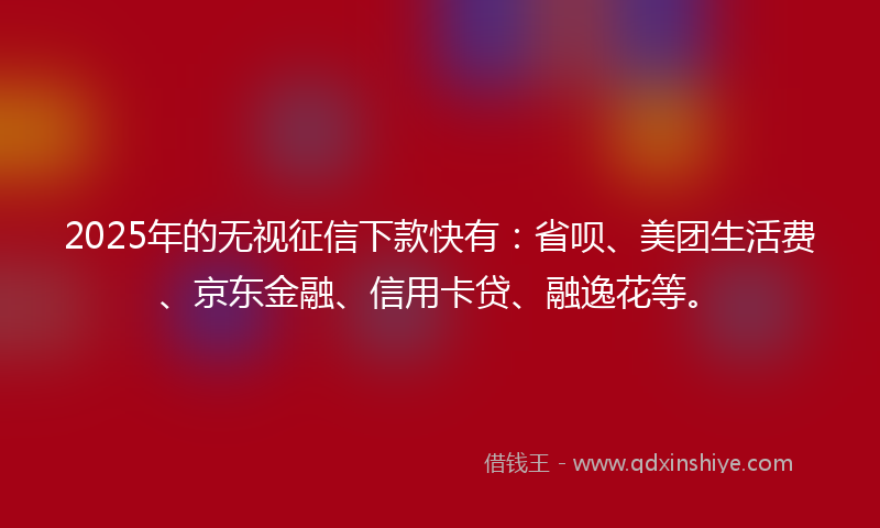 2025年的无视征信下款快有：省呗、美团生活费、京东金融、信用卡贷、融逸花等。