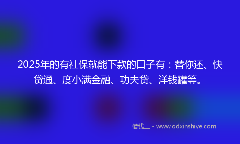 2025年的有社保就能下款的口子有：替你还、快贷通、度小满金融、功夫贷、洋钱罐等。