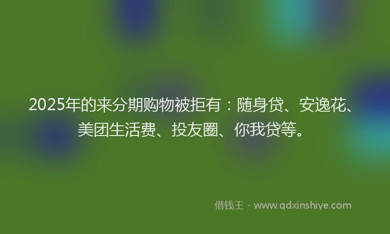 2025年的来分期购物被拒有：随身贷、安逸花、美团生活费、投友圈、你我贷等。
