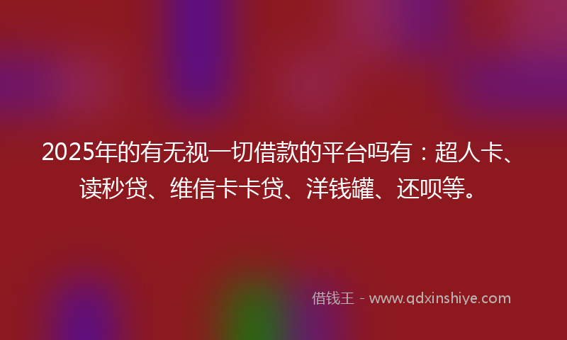 2025年的有无视一切借款的平台吗有：超人卡、读秒贷、维信卡卡贷、洋钱罐、还呗等。