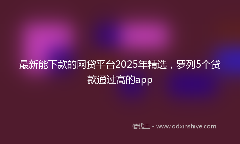 最新能下款的网贷平台2025年精选，罗列5个贷款通过高的app