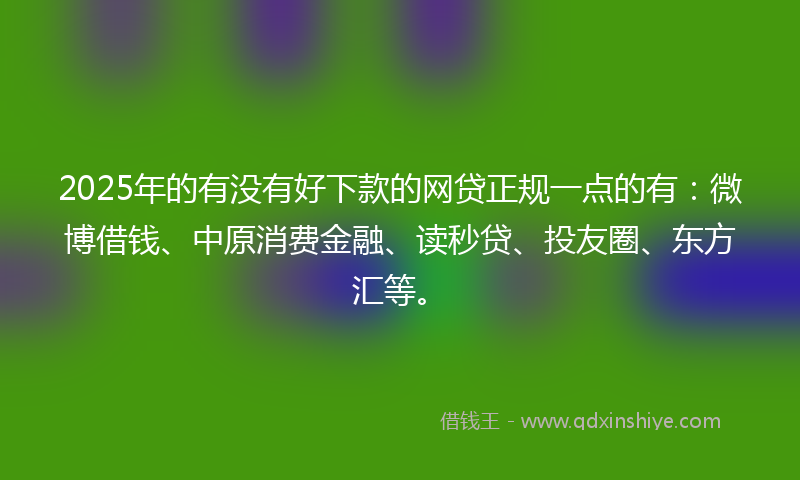 2025年的有没有好下款的网贷正规一点的有：微博借钱、中原消费金融、读秒贷、投友圈、东方汇等。