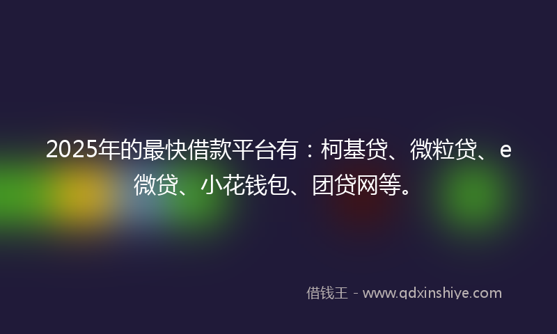2025年的最快借款平台有：柯基贷、微粒贷、e微贷、小花钱包、团贷网等。