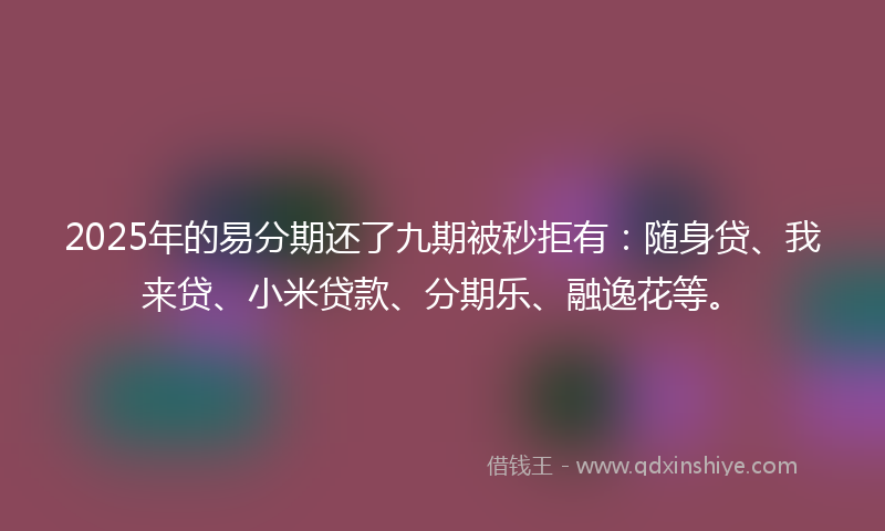 2025年的易分期还了九期被秒拒有：随身贷、我来贷、小米贷款、分期乐、融逸花等。