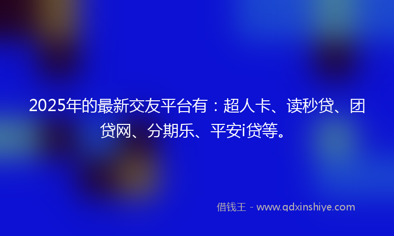 2025年的最新交友平台有：超人卡、读秒贷、团贷网、分期乐、平安i贷等。