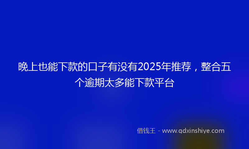 晚上也能下款的口子有没有2025年推荐，整合五个逾期太多能下款平台