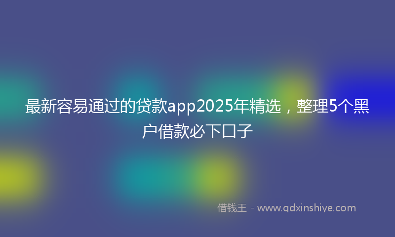 最新容易通过的贷款app2025年精选，整理5个黑户借款必下口子