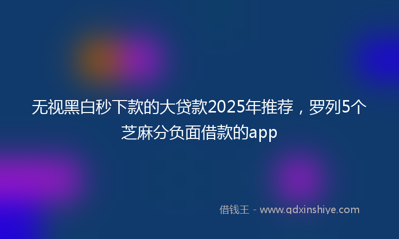无视黑白秒下款的大贷款2025年推荐，罗列5个芝麻分负面借款的app