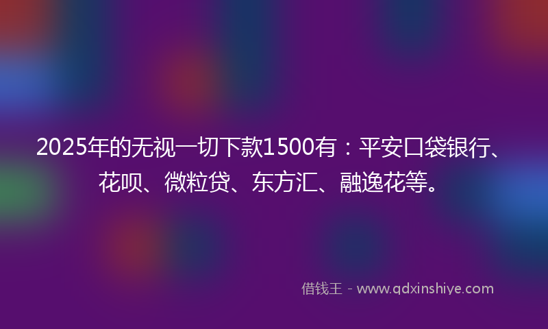 2025年的无视一切下款1500有：平安口袋银行、花呗、微粒贷、东方汇、融逸花等。
