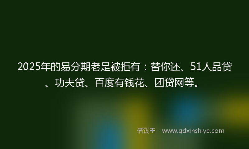 2025年的易分期老是被拒有：替你还、51人品贷、功夫贷、百度有钱花、团贷网等。