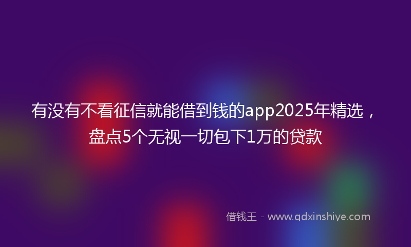有没有不看征信就能借到钱的app2025年精选，盘点5个无视一切包下1万的贷款