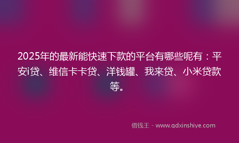 2025年的最新能快速下款的平台有哪些呢有：平安i贷、维信卡卡贷、洋钱罐、我来贷、小米贷款等。