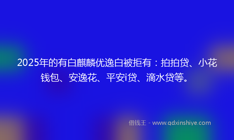 2025年的有白麒麟优逸白被拒有：拍拍贷、小花钱包、安逸花、平安i贷、滴水贷等。