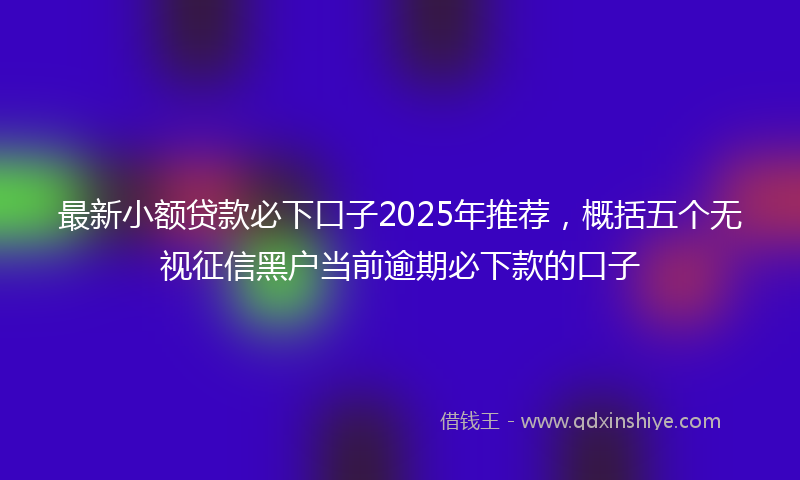 最新小额贷款必下口子2025年推荐，概括五个无视征信黑户当前逾期必下款的口子