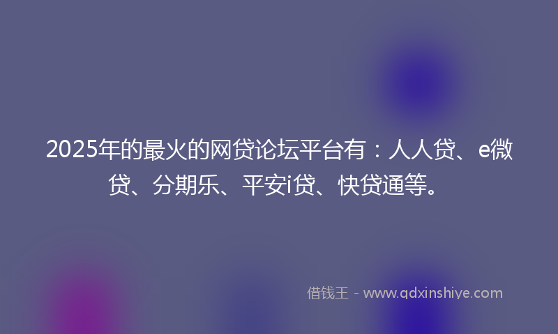 2025年的最火的网贷论坛平台有：人人贷、e微贷、分期乐、平安i贷、快贷通等。
