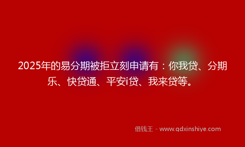 2025年的易分期被拒立刻申请有：你我贷、分期乐、快贷通、平安i贷、我来贷等。
