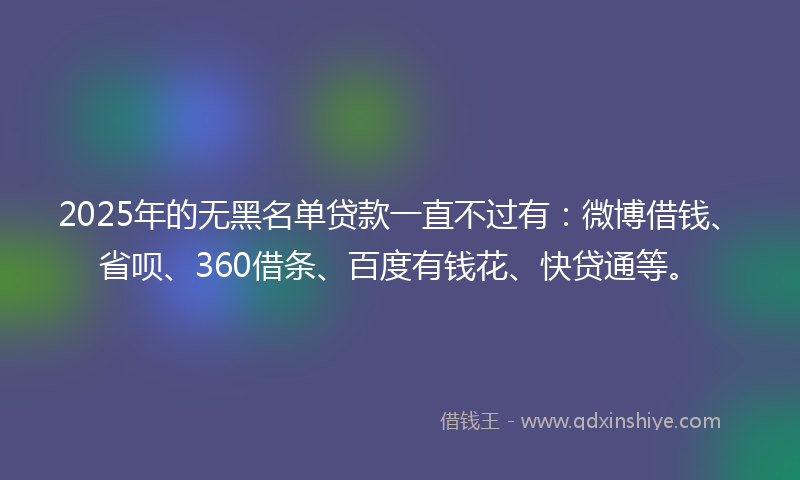 2025年的无黑名单贷款一直不过有：微博借钱、省呗、360借条、百度有钱花、快贷通等。