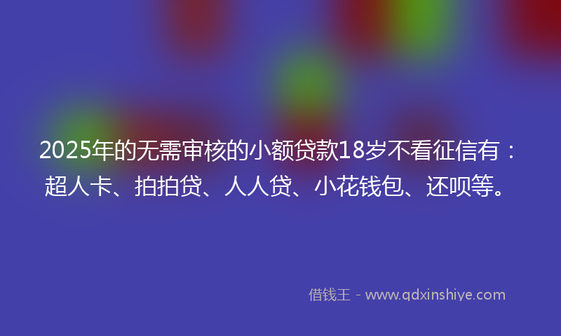 2025年的无需审核的小额贷款18岁不看征信有：超人卡、拍拍贷、人人贷、小花钱包、还呗等。