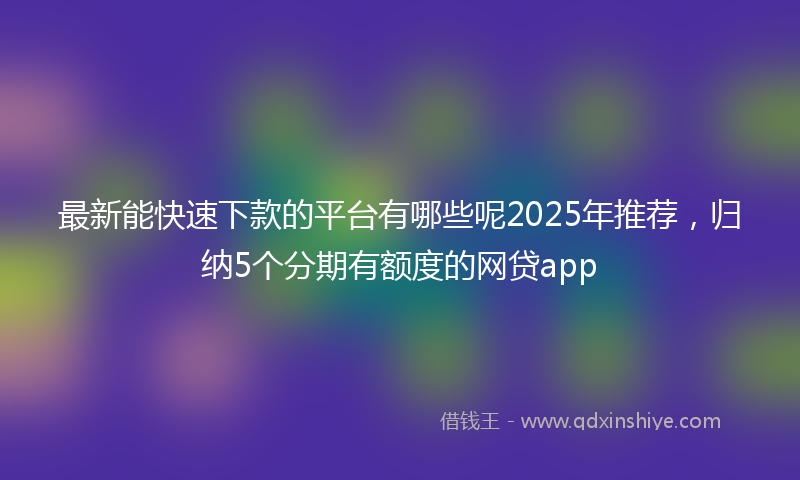 最新能快速下款的平台有哪些呢2025年推荐，归纳5个分期有额度的网贷app