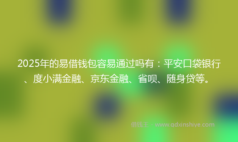 2025年的易借钱包容易通过吗有：平安口袋银行、度小满金融、京东金融、省呗、随身贷等。