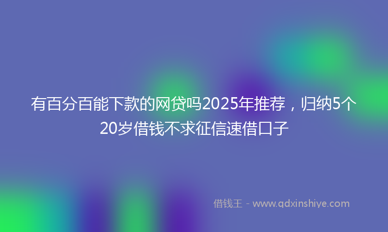 有百分百能下款的网贷吗2025年推荐，归纳5个20岁借钱不求征信速借口子