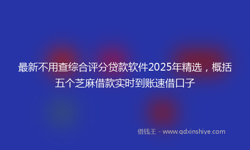最新不用查综合评分贷款软件2025年精选，概括五个芝麻借款实时到账速借口子
