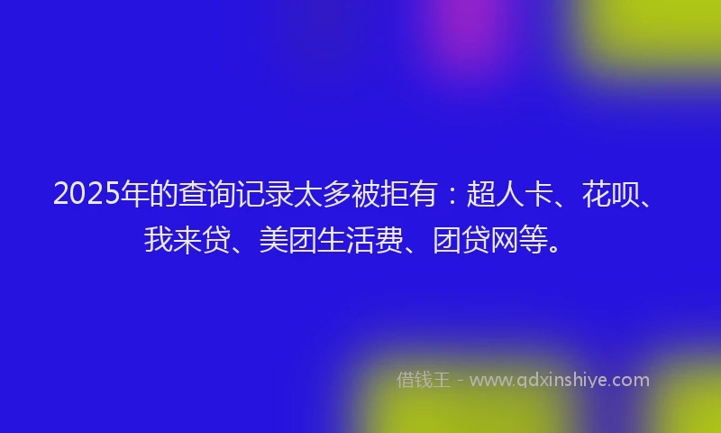 2025年的查询记录太多被拒有：超人卡、花呗、我来贷、美团生活费、团贷网等。