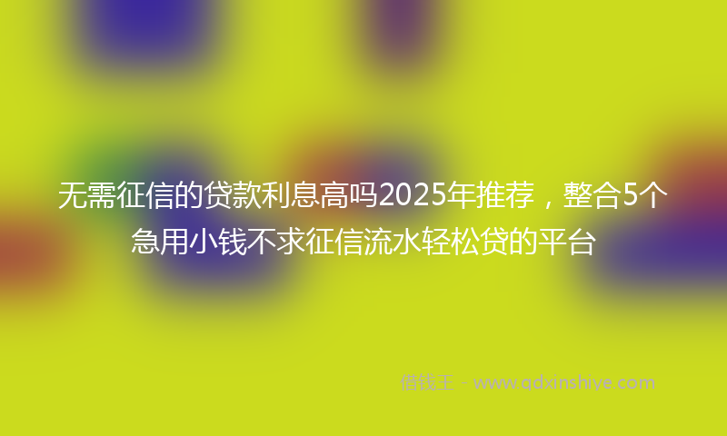 无需征信的贷款利息高吗2025年推荐，整合5个急用小钱不求征信流水轻松贷的平台
