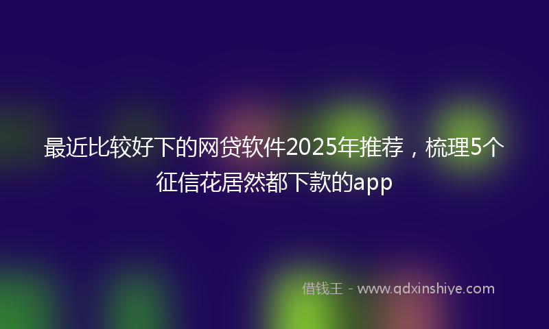 最近比较好下的网贷软件2025年推荐，梳理5个征信花居然都下款的app