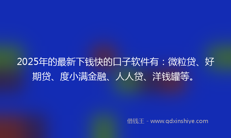 2025年的最新下钱快的口子软件有：微粒贷、好期贷、度小满金融、人人贷、洋钱罐等。