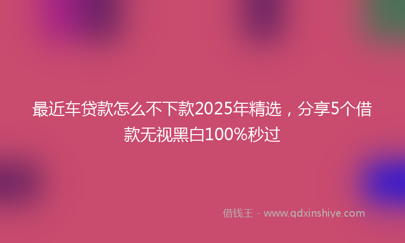 最近车贷款怎么不下款2025年精选，分享5个借款无视黑白100%秒过