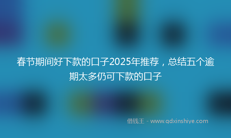春节期间好下款的口子2025年推荐，总结五个逾期太多仍可下款的口子
