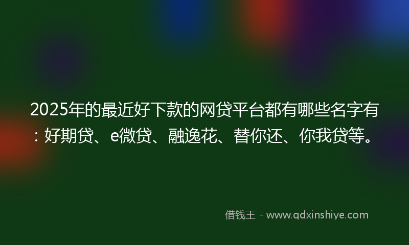 2025年的最近好下款的网贷平台都有哪些名字有：好期贷、e微贷、融逸花、替你还、你我贷等。