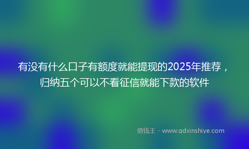 有没有什么口子有额度就能提现的2025年推荐，归纳五个可以不看征信就能下款的软件
