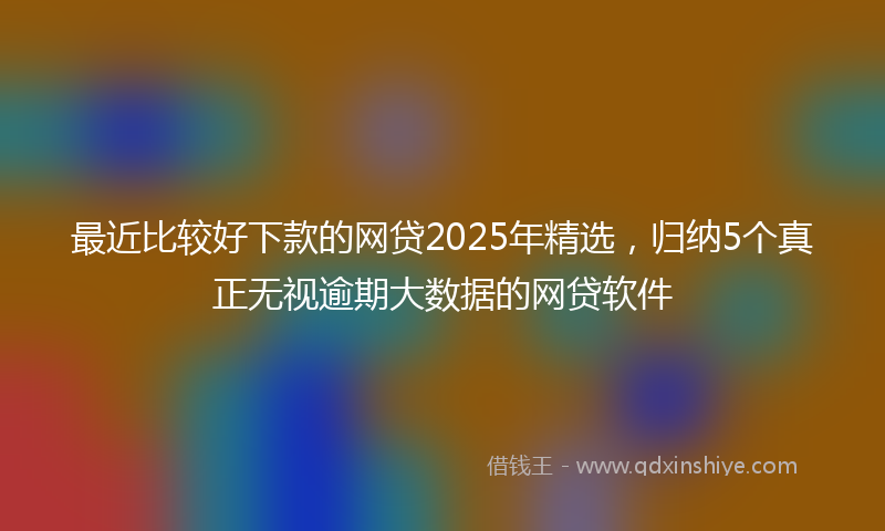 最近比较好下款的网贷2025年精选，归纳5个真正无视逾期大数据的网贷软件