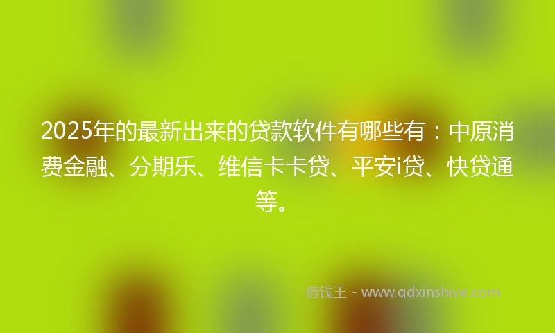 2025年的最新出来的贷款软件有哪些有：中原消费金融、分期乐、维信卡卡贷、平安i贷、快贷通等。