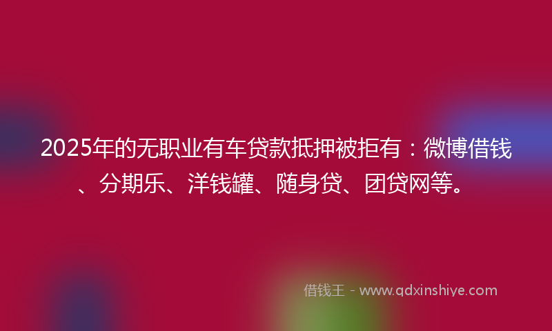 2025年的无职业有车贷款抵押被拒有：微博借钱、分期乐、洋钱罐、随身贷、团贷网等。
