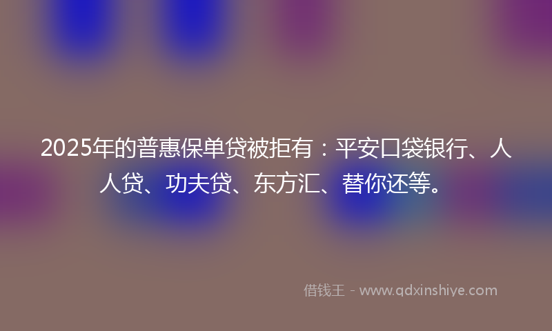 2025年的普惠保单贷被拒有：平安口袋银行、人人贷、功夫贷、东方汇、替你还等。