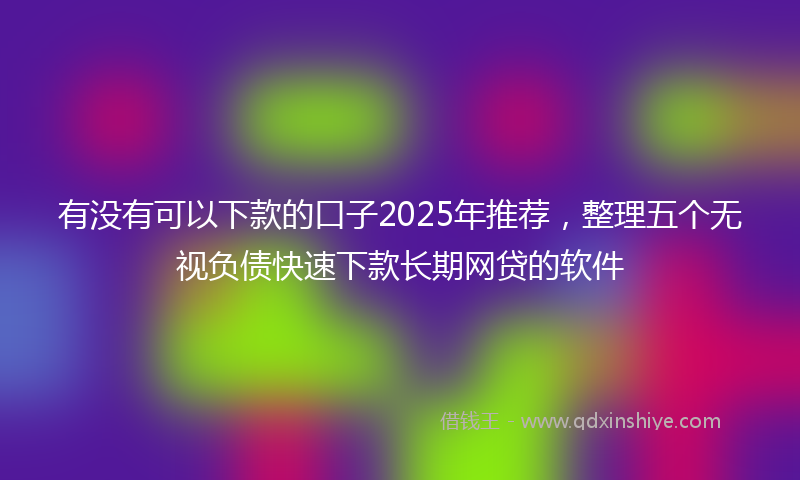 有没有可以下款的口子2025年推荐，整理五个无视负债快速下款长期网贷的软件