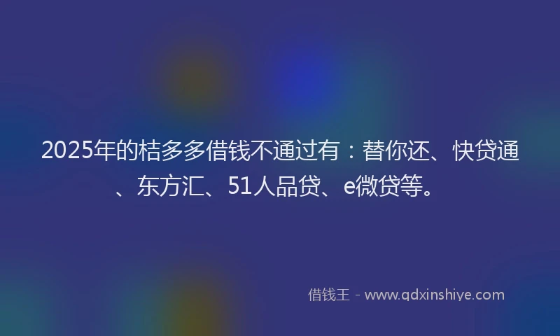2025年的桔多多借钱不通过有：替你还、快贷通、东方汇、51人品贷、e微贷等。