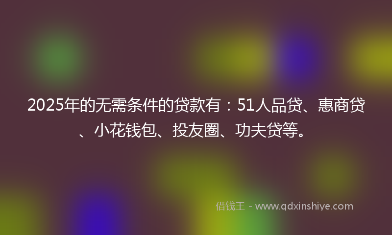 2025年的无需条件的贷款有：51人品贷、惠商贷、小花钱包、投友圈、功夫贷等。