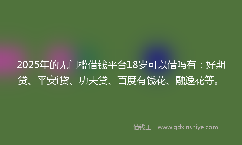2025年的无门槛借钱平台18岁可以借吗有：好期贷、平安i贷、功夫贷、百度有钱花、融逸花等。