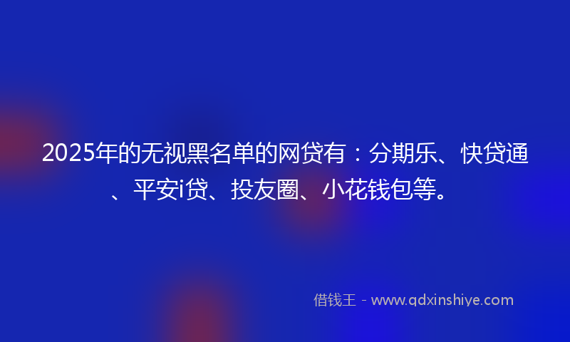 2025年的无视黑名单的网贷有：分期乐、快贷通、平安i贷、投友圈、小花钱包等。