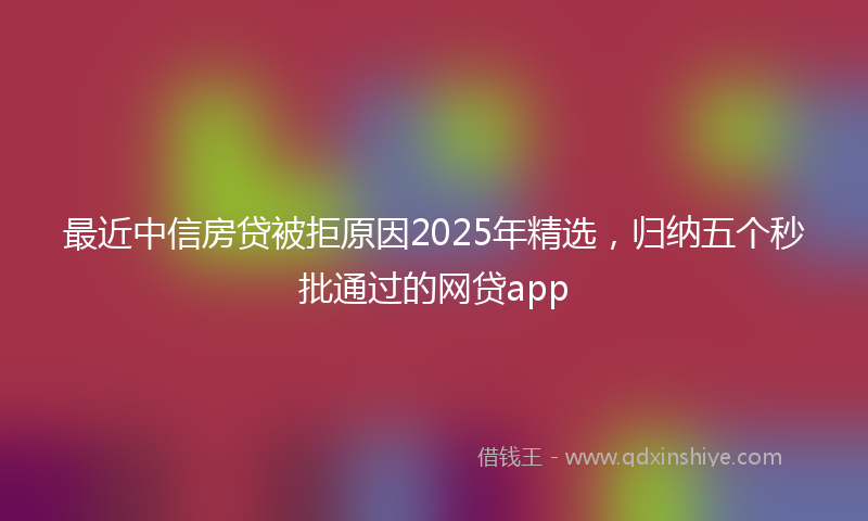 最近中信房贷被拒原因2025年精选，归纳五个秒批通过的网贷app