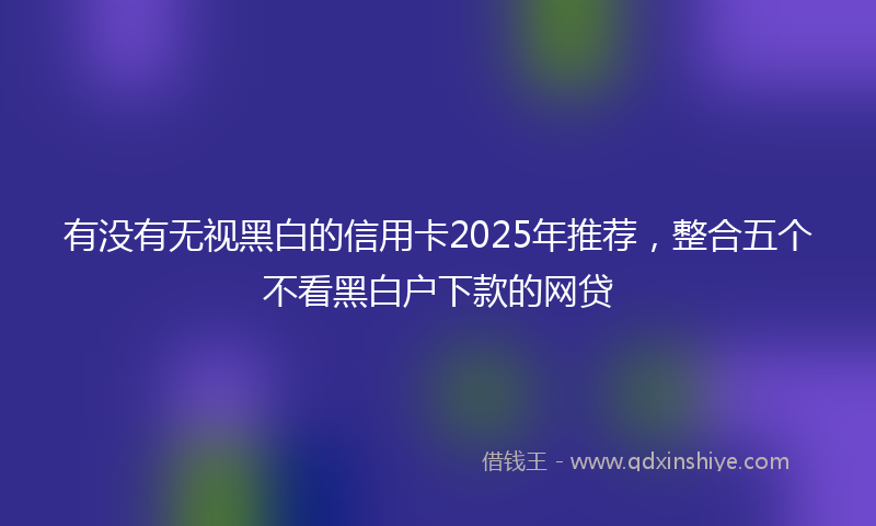 有没有无视黑白的信用卡2025年推荐，整合五个不看黑白户下款的网贷